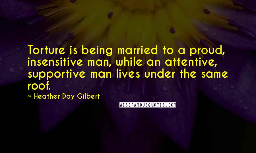 Heather Day Gilbert Quotes: Torture is being married to a proud, insensitive man, while an attentive, supportive man lives under the same roof.