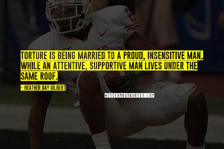 Heather Day Gilbert Quotes: Torture is being married to a proud, insensitive man, while an attentive, supportive man lives under the same roof.