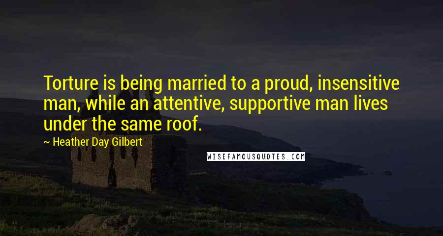 Heather Day Gilbert Quotes: Torture is being married to a proud, insensitive man, while an attentive, supportive man lives under the same roof.