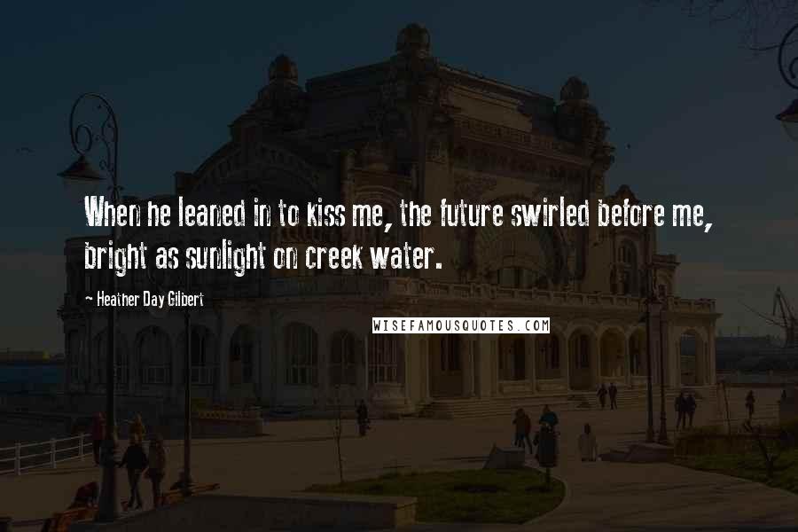 Heather Day Gilbert Quotes: When he leaned in to kiss me, the future swirled before me, bright as sunlight on creek water.