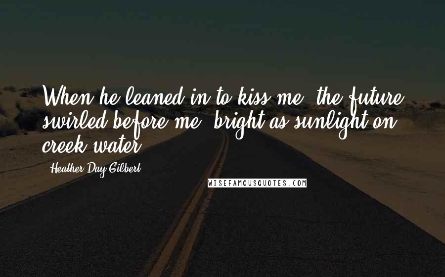 Heather Day Gilbert Quotes: When he leaned in to kiss me, the future swirled before me, bright as sunlight on creek water.