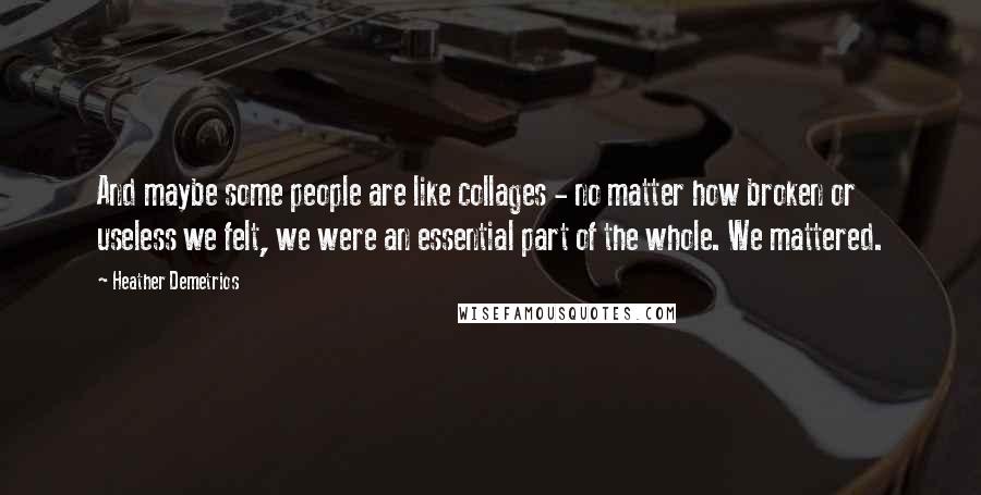 Heather Demetrios Quotes: And maybe some people are like collages - no matter how broken or useless we felt, we were an essential part of the whole. We mattered.