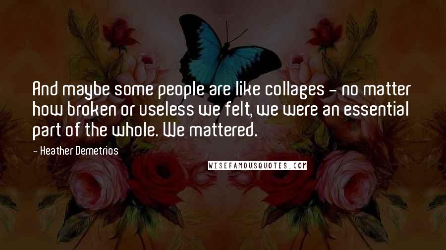 Heather Demetrios Quotes: And maybe some people are like collages - no matter how broken or useless we felt, we were an essential part of the whole. We mattered.