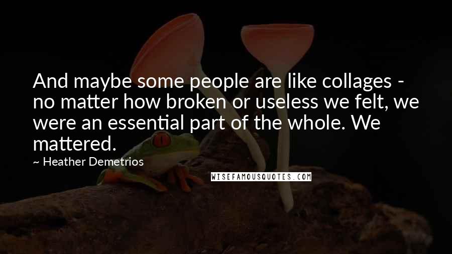 Heather Demetrios Quotes: And maybe some people are like collages - no matter how broken or useless we felt, we were an essential part of the whole. We mattered.