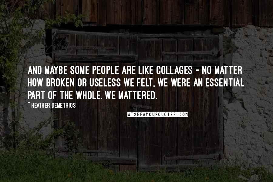 Heather Demetrios Quotes: And maybe some people are like collages - no matter how broken or useless we felt, we were an essential part of the whole. We mattered.