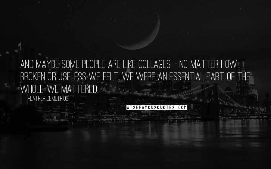 Heather Demetrios Quotes: And maybe some people are like collages - no matter how broken or useless we felt, we were an essential part of the whole. We mattered.