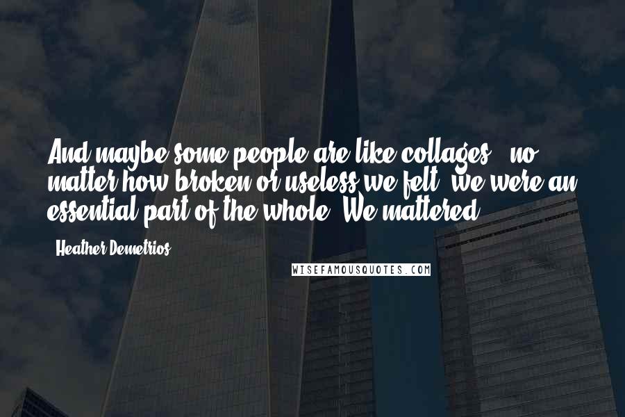 Heather Demetrios Quotes: And maybe some people are like collages - no matter how broken or useless we felt, we were an essential part of the whole. We mattered.