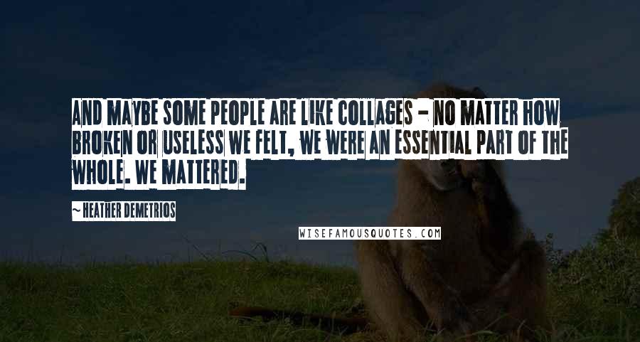 Heather Demetrios Quotes: And maybe some people are like collages - no matter how broken or useless we felt, we were an essential part of the whole. We mattered.