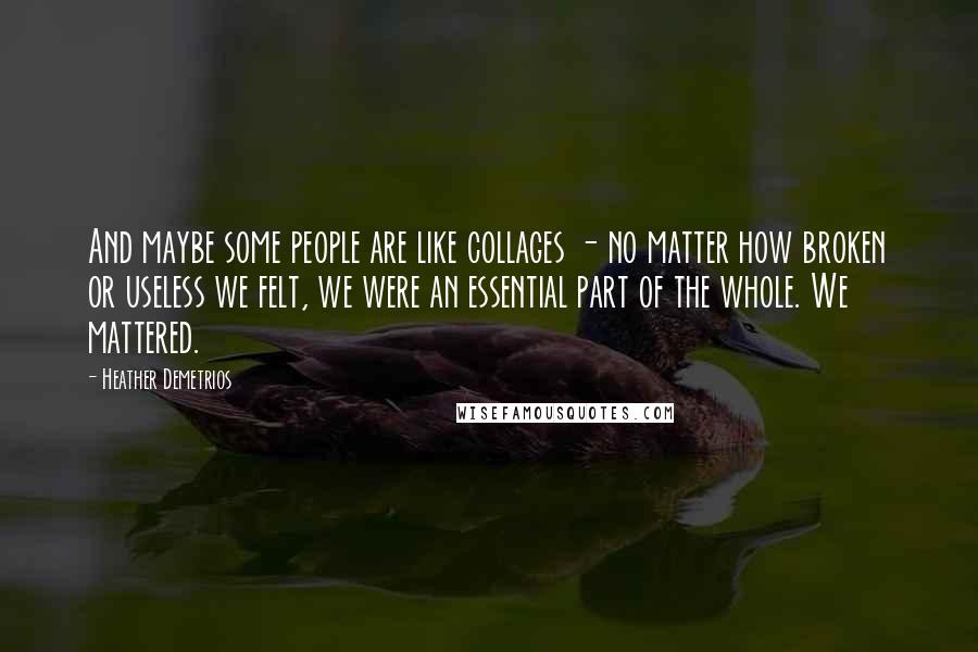 Heather Demetrios Quotes: And maybe some people are like collages - no matter how broken or useless we felt, we were an essential part of the whole. We mattered.