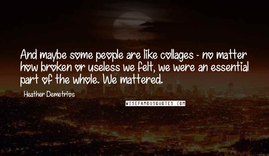 Heather Demetrios Quotes: And maybe some people are like collages - no matter how broken or useless we felt, we were an essential part of the whole. We mattered.