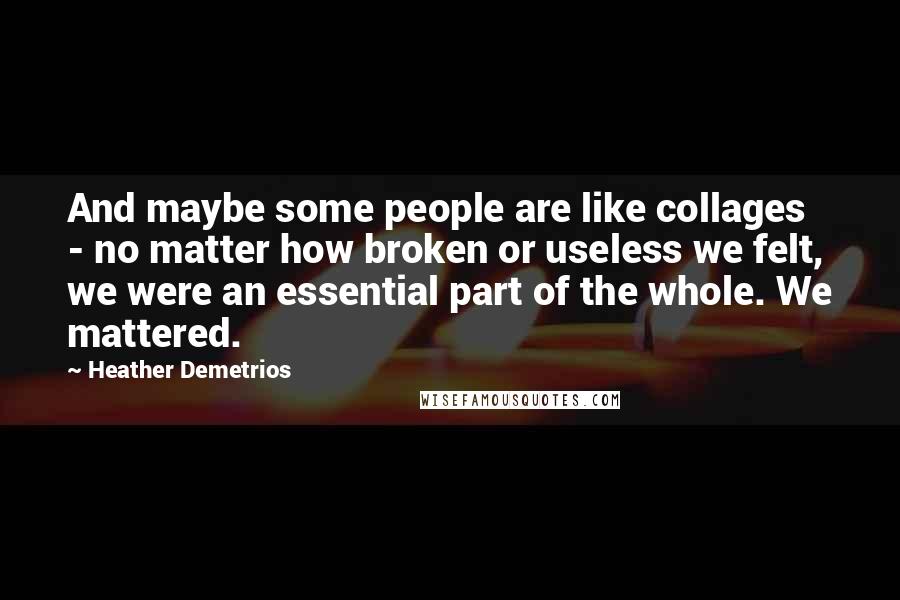 Heather Demetrios Quotes: And maybe some people are like collages - no matter how broken or useless we felt, we were an essential part of the whole. We mattered.