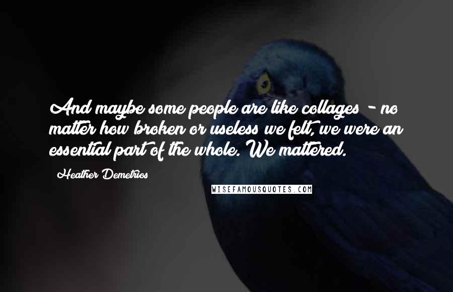 Heather Demetrios Quotes: And maybe some people are like collages - no matter how broken or useless we felt, we were an essential part of the whole. We mattered.