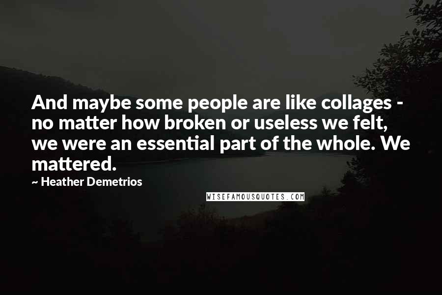 Heather Demetrios Quotes: And maybe some people are like collages - no matter how broken or useless we felt, we were an essential part of the whole. We mattered.