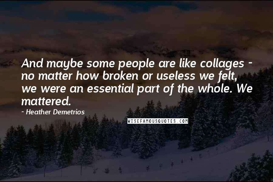 Heather Demetrios Quotes: And maybe some people are like collages - no matter how broken or useless we felt, we were an essential part of the whole. We mattered.