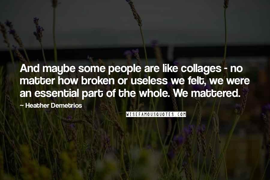 Heather Demetrios Quotes: And maybe some people are like collages - no matter how broken or useless we felt, we were an essential part of the whole. We mattered.