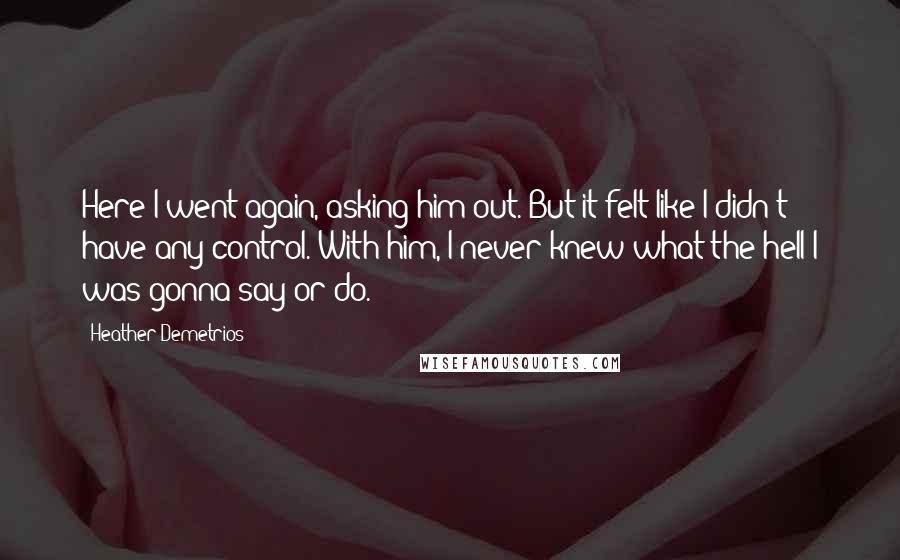 Heather Demetrios Quotes: Here I went again, asking him out. But it felt like I didn't have any control. With him, I never knew what the hell I was gonna say or do.