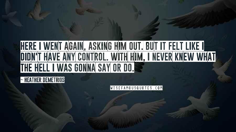 Heather Demetrios Quotes: Here I went again, asking him out. But it felt like I didn't have any control. With him, I never knew what the hell I was gonna say or do.