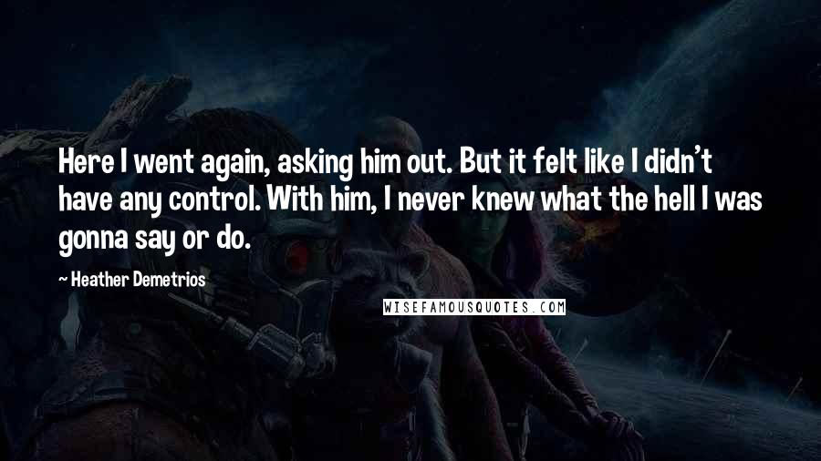Heather Demetrios Quotes: Here I went again, asking him out. But it felt like I didn't have any control. With him, I never knew what the hell I was gonna say or do.