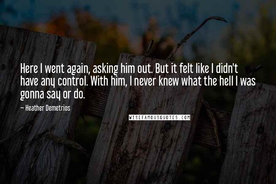 Heather Demetrios Quotes: Here I went again, asking him out. But it felt like I didn't have any control. With him, I never knew what the hell I was gonna say or do.