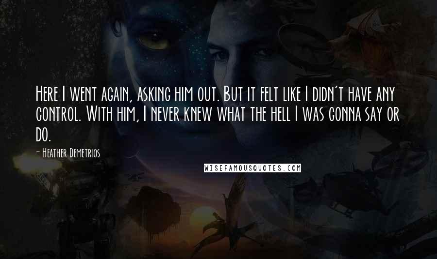 Heather Demetrios Quotes: Here I went again, asking him out. But it felt like I didn't have any control. With him, I never knew what the hell I was gonna say or do.