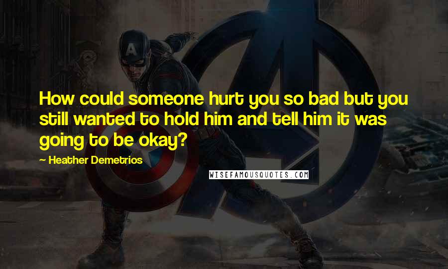 Heather Demetrios Quotes: How could someone hurt you so bad but you still wanted to hold him and tell him it was going to be okay?