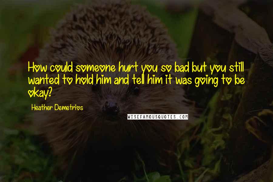 Heather Demetrios Quotes: How could someone hurt you so bad but you still wanted to hold him and tell him it was going to be okay?