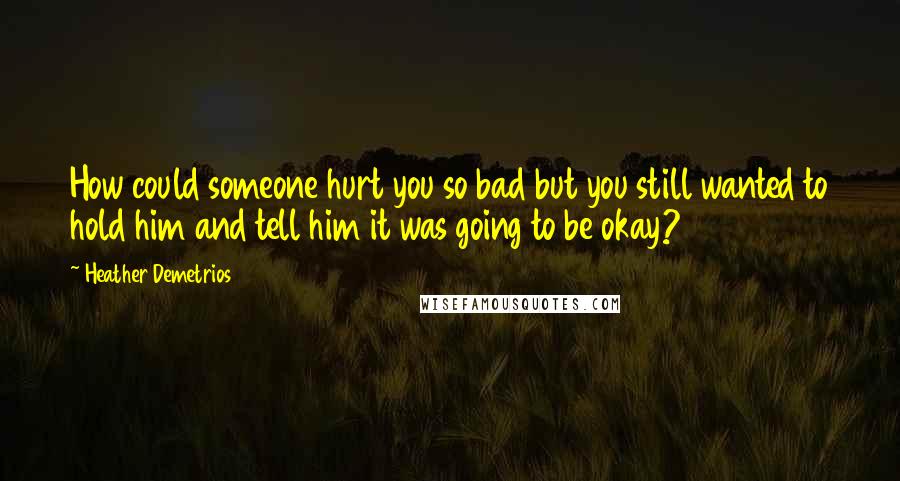 Heather Demetrios Quotes: How could someone hurt you so bad but you still wanted to hold him and tell him it was going to be okay?