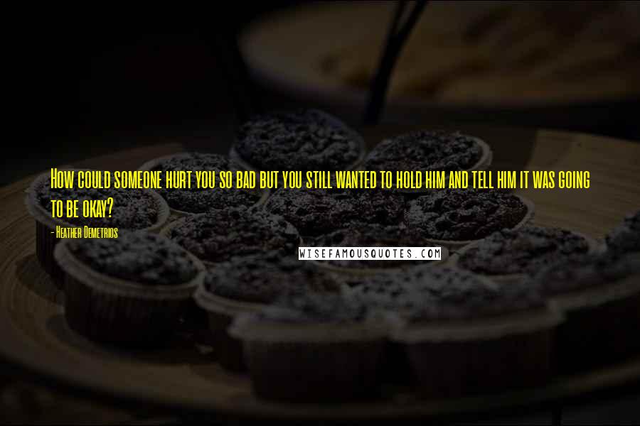 Heather Demetrios Quotes: How could someone hurt you so bad but you still wanted to hold him and tell him it was going to be okay?