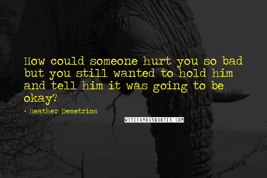 Heather Demetrios Quotes: How could someone hurt you so bad but you still wanted to hold him and tell him it was going to be okay?