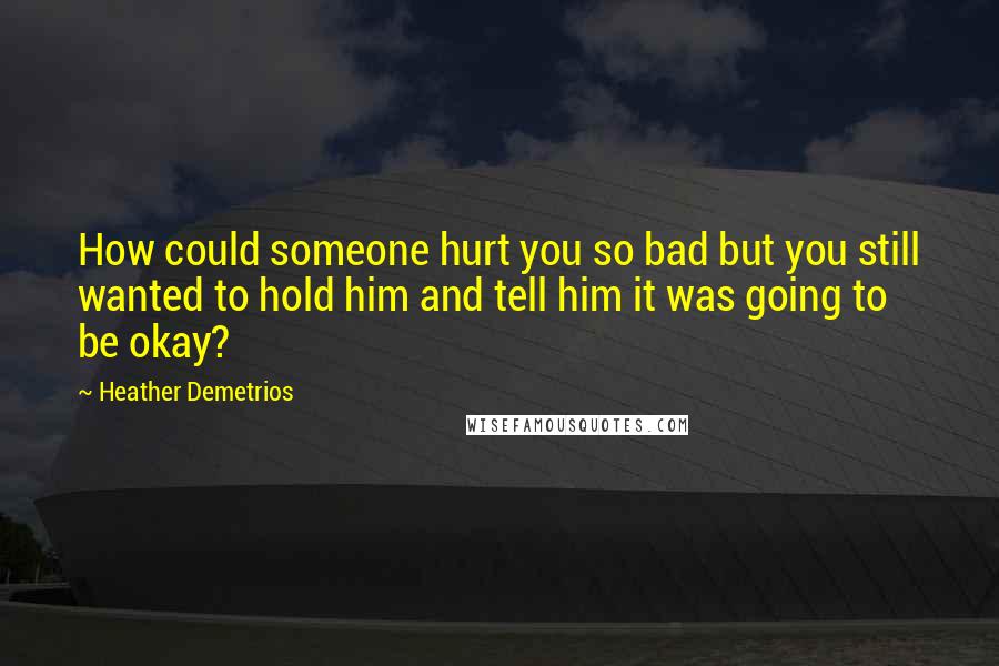 Heather Demetrios Quotes: How could someone hurt you so bad but you still wanted to hold him and tell him it was going to be okay?