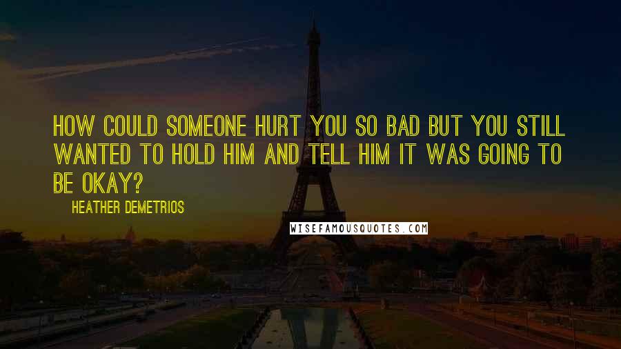 Heather Demetrios Quotes: How could someone hurt you so bad but you still wanted to hold him and tell him it was going to be okay?