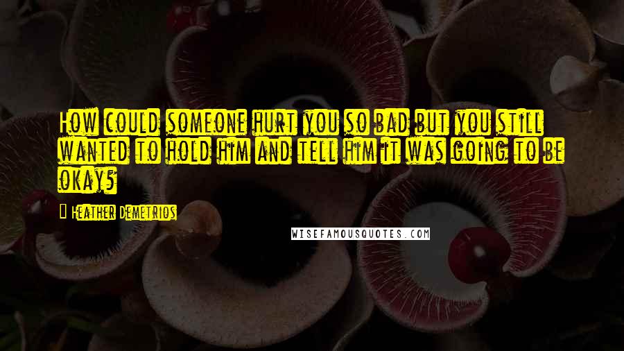 Heather Demetrios Quotes: How could someone hurt you so bad but you still wanted to hold him and tell him it was going to be okay?