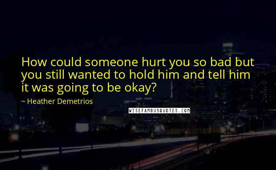 Heather Demetrios Quotes: How could someone hurt you so bad but you still wanted to hold him and tell him it was going to be okay?