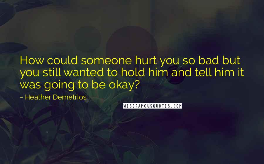 Heather Demetrios Quotes: How could someone hurt you so bad but you still wanted to hold him and tell him it was going to be okay?