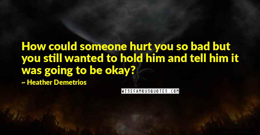 Heather Demetrios Quotes: How could someone hurt you so bad but you still wanted to hold him and tell him it was going to be okay?