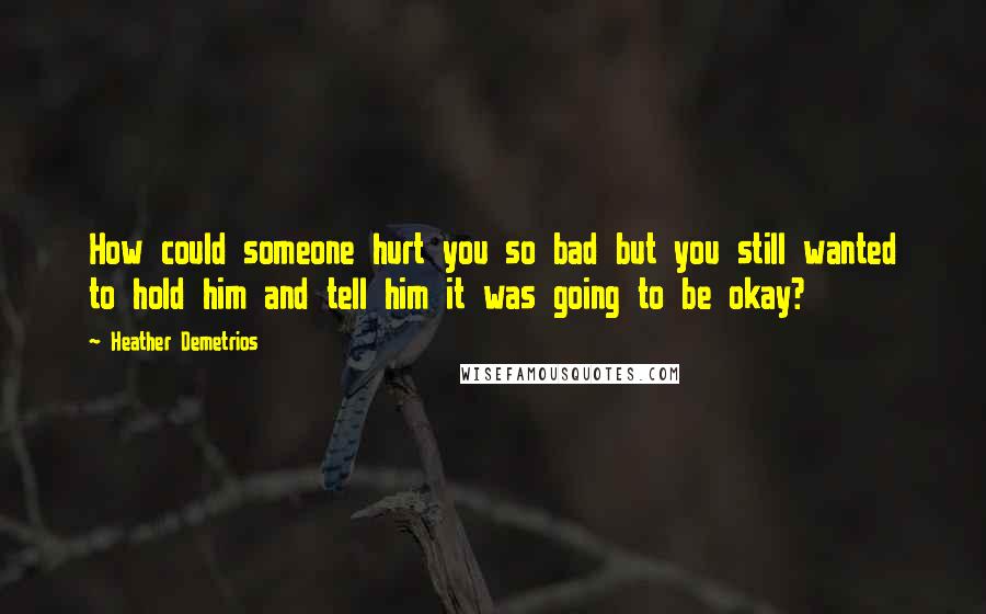 Heather Demetrios Quotes: How could someone hurt you so bad but you still wanted to hold him and tell him it was going to be okay?