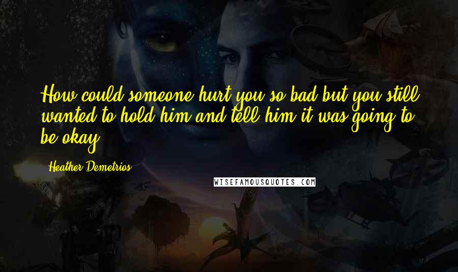 Heather Demetrios Quotes: How could someone hurt you so bad but you still wanted to hold him and tell him it was going to be okay?