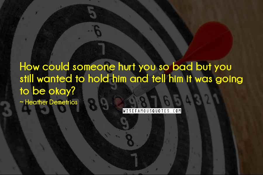 Heather Demetrios Quotes: How could someone hurt you so bad but you still wanted to hold him and tell him it was going to be okay?