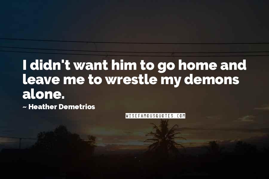 Heather Demetrios Quotes: I didn't want him to go home and leave me to wrestle my demons alone.