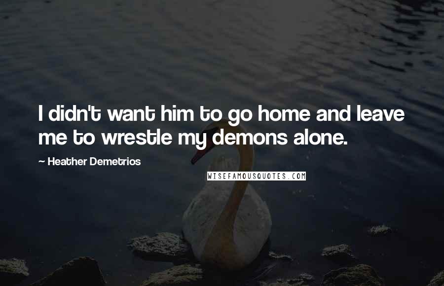 Heather Demetrios Quotes: I didn't want him to go home and leave me to wrestle my demons alone.