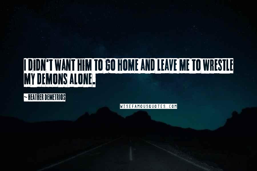 Heather Demetrios Quotes: I didn't want him to go home and leave me to wrestle my demons alone.