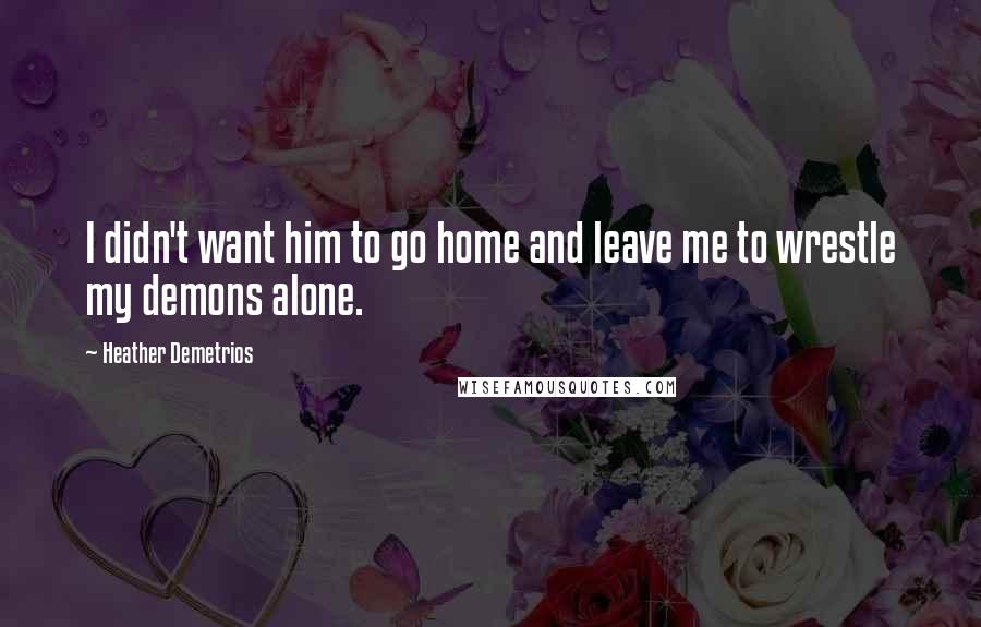 Heather Demetrios Quotes: I didn't want him to go home and leave me to wrestle my demons alone.