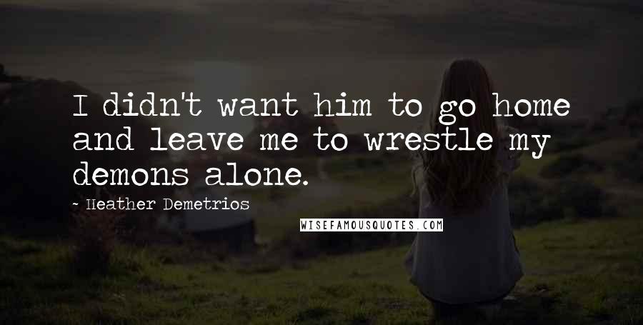 Heather Demetrios Quotes: I didn't want him to go home and leave me to wrestle my demons alone.