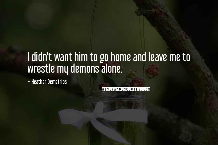 Heather Demetrios Quotes: I didn't want him to go home and leave me to wrestle my demons alone.