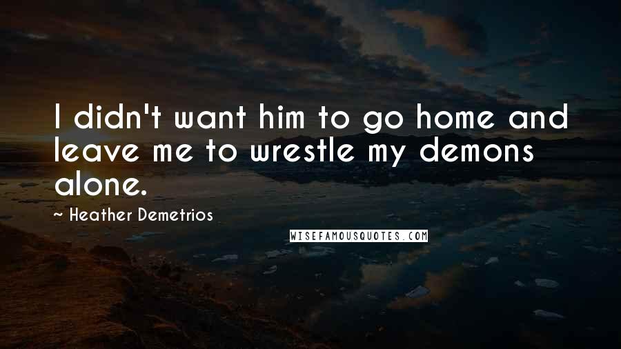 Heather Demetrios Quotes: I didn't want him to go home and leave me to wrestle my demons alone.