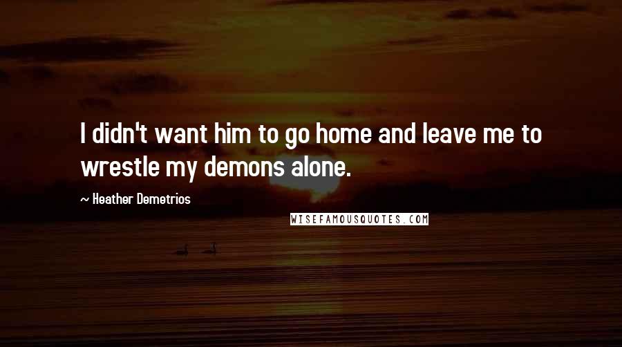 Heather Demetrios Quotes: I didn't want him to go home and leave me to wrestle my demons alone.