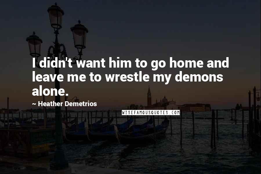 Heather Demetrios Quotes: I didn't want him to go home and leave me to wrestle my demons alone.