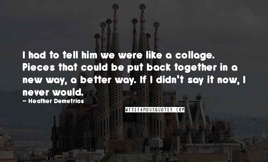 Heather Demetrios Quotes: I had to tell him we were like a collage. Pieces that could be put back together in a new way, a better way. If I didn't say it now, I never would.