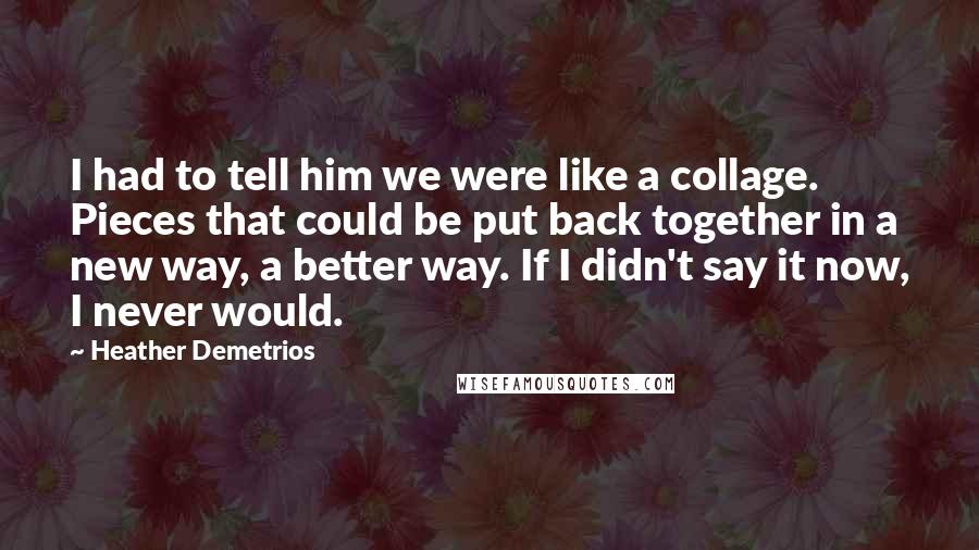 Heather Demetrios Quotes: I had to tell him we were like a collage. Pieces that could be put back together in a new way, a better way. If I didn't say it now, I never would.