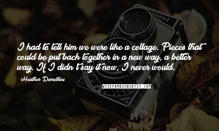 Heather Demetrios Quotes: I had to tell him we were like a collage. Pieces that could be put back together in a new way, a better way. If I didn't say it now, I never would.